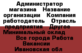 Администратор магазина › Название организации ­ Компания-работодатель › Отрасль предприятия ­ Другое › Минимальный оклад ­ 28 000 - Все города Работа » Вакансии   . Ивановская обл.